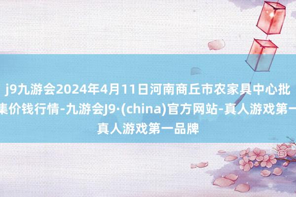 j9九游会2024年4月11日河南商丘市农家具中心批发市集价钱行情-九游会J9·(china)官方网站-真人游戏第一品牌