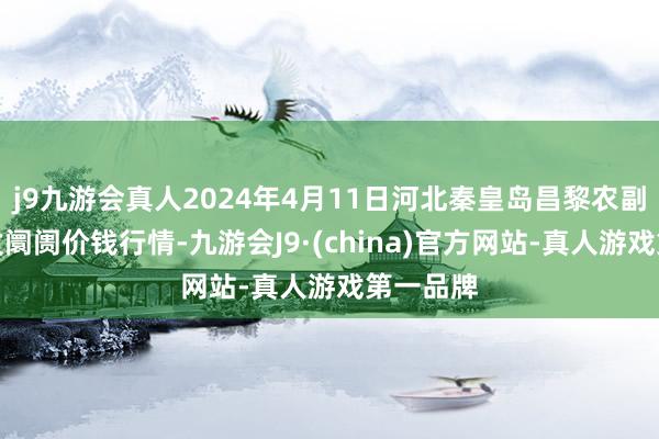 j9九游会真人2024年4月11日河北秦皇岛昌黎农副产物批发阛阓价钱行情-九游会J9·(china)官方网站-真人游戏第一品牌