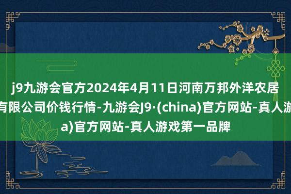 j9九游会官方2024年4月11日河南万邦外洋农居品物流股份有限公司价钱行情-九游会J9·(china)官方网站-真人游戏第一品牌