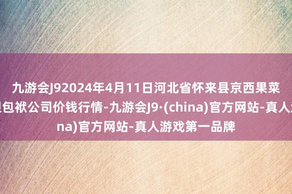 九游会J92024年4月11日河北省怀来县京西果菜批发商场有限包袱公司价钱行情-九游会J9·(china)官方网站-真人游戏第一品牌