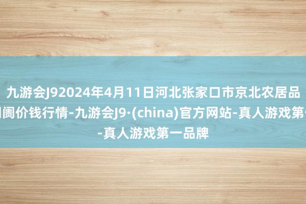 九游会J92024年4月11日河北张家口市京北农居品详尽阛阓价钱行情-九游会J9·(china)官方网站-真人游戏第一品牌