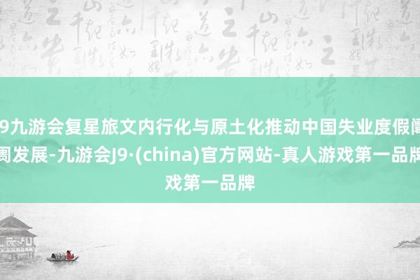 j9九游会复星旅文内行化与原土化推动中国失业度假阛阓发展-九游会J9·(china)官方网站-真人游戏第一品牌