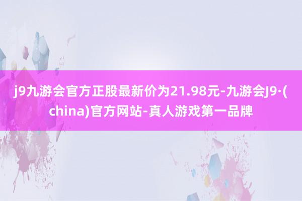 j9九游会官方正股最新价为21.98元-九游会J9·(china)官方网站-真人游戏第一品牌