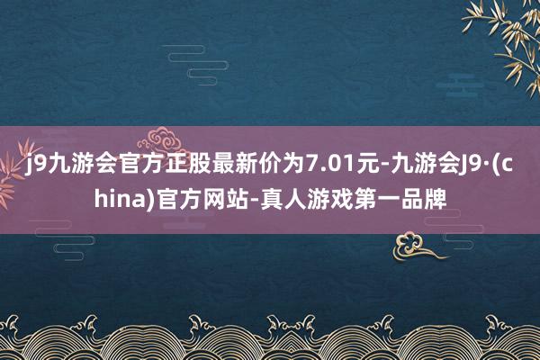 j9九游会官方正股最新价为7.01元-九游会J9·(china)官方网站-真人游戏第一品牌