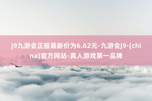 j9九游会正股最新价为6.62元-九游会J9·(china)官方网站-真人游戏第一品牌