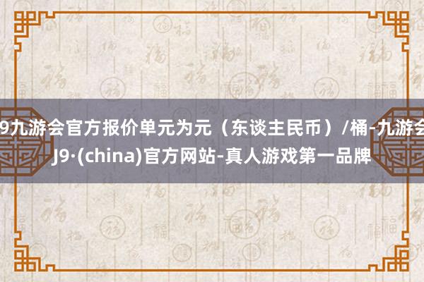 j9九游会官方报价单元为元（东谈主民币）/桶-九游会J9·(china)官方网站-真人游戏第一品牌