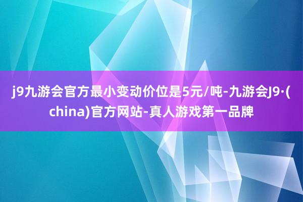 j9九游会官方最小变动价位是5元/吨-九游会J9·(china)官方网站-真人游戏第一品牌