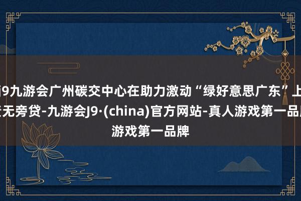 j9九游会广州碳交中心在助力激动“绿好意思广东”上责无旁贷-九游会J9·(china)官方网站-真人游戏第一品牌