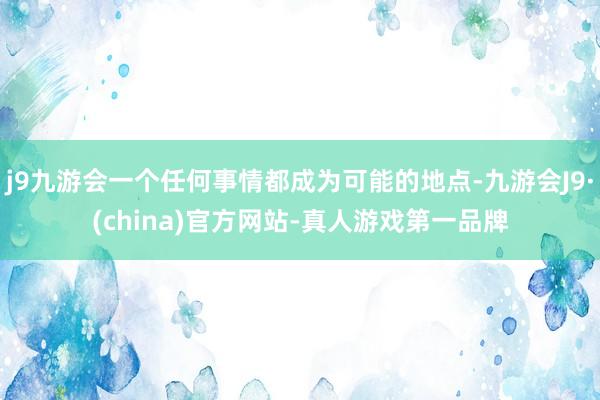 j9九游会一个任何事情都成为可能的地点-九游会J9·(china)官方网站-真人游戏第一品牌