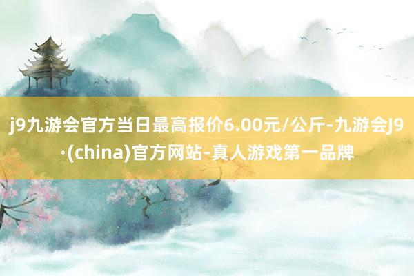 j9九游会官方当日最高报价6.00元/公斤-九游会J9·(china)官方网站-真人游戏第一品牌