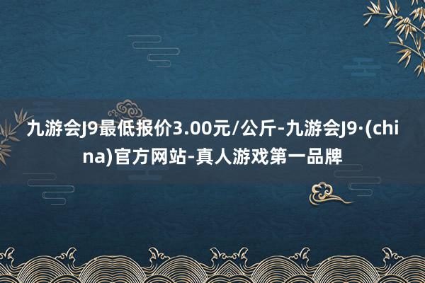 九游会J9最低报价3.00元/公斤-九游会J9·(china)官方网站-真人游戏第一品牌