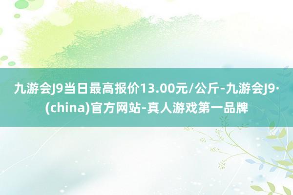 九游会J9当日最高报价13.00元/公斤-九游会J9·(china)官方网站-真人游戏第一品牌