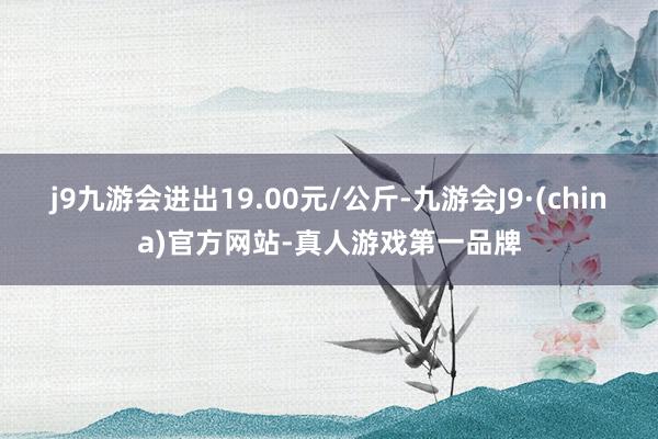 j9九游会进出19.00元/公斤-九游会J9·(china)官方网站-真人游戏第一品牌