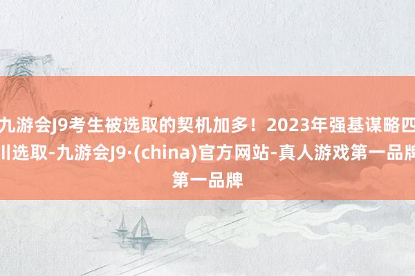 九游会J9考生被选取的契机加多！2023年强基谋略四川选取-九游会J9·(china)官方网站-真人游戏第一品牌