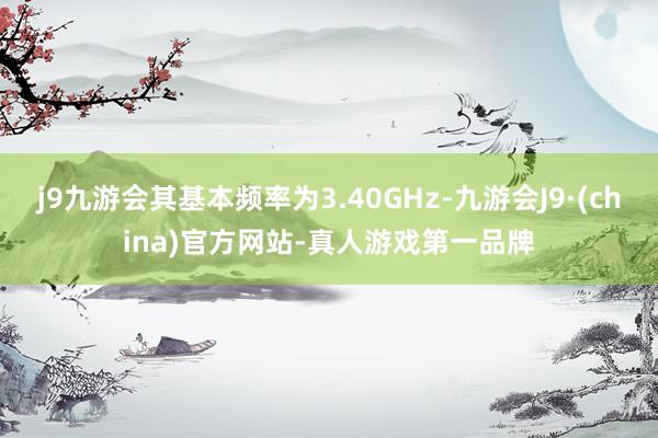 j9九游会其基本频率为3.40GHz-九游会J9·(china)官方网站-真人游戏第一品牌