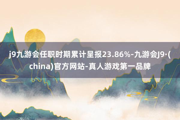 j9九游会任职时期累计呈报23.86%-九游会J9·(china)官方网站-真人游戏第一品牌