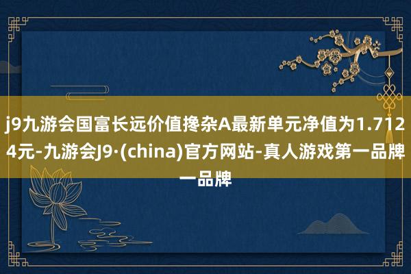 j9九游会国富长远价值搀杂A最新单元净值为1.7124元-九游会J9·(china)官方网站-真人游戏第一品牌