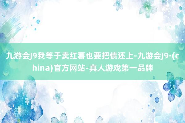 九游会J9我等于卖红薯也要把债还上-九游会J9·(china)官方网站-真人游戏第一品牌