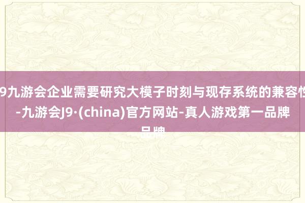 j9九游会企业需要研究大模子时刻与现存系统的兼容性-九游会J9·(china)官方网站-真人游戏第一品牌