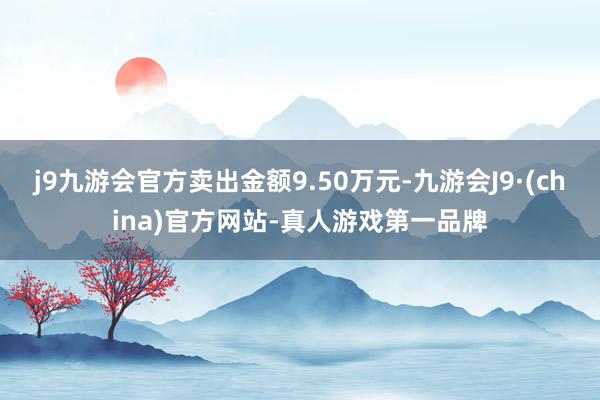 j9九游会官方卖出金额9.50万元-九游会J9·(china)官方网站-真人游戏第一品牌