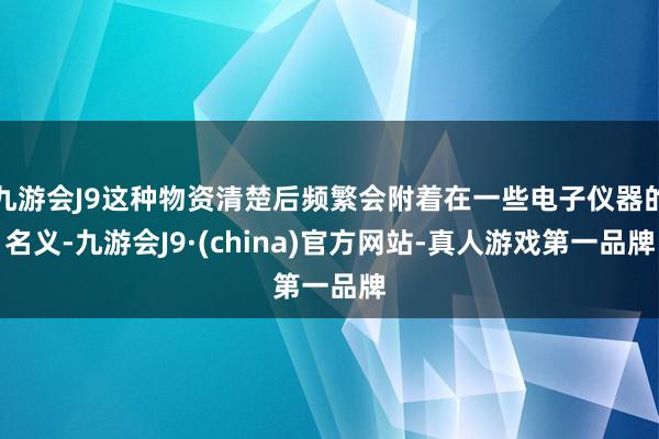 九游会J9这种物资清楚后频繁会附着在一些电子仪器的名义-九游会J9·(china)官方网站-真人游戏第一品牌