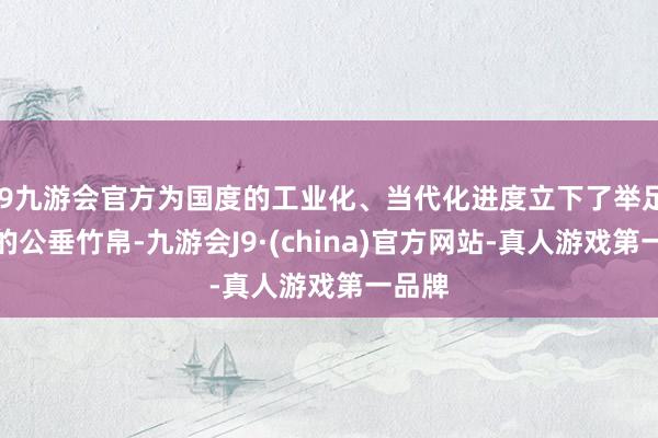 j9九游会官方为国度的工业化、当代化进度立下了举足轻重的公垂竹帛-九游会J9·(china)官方网站-真人游戏第一品牌