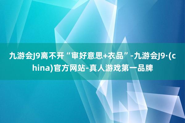 九游会J9离不开“审好意思+衣品”-九游会J9·(china)官方网站-真人游戏第一品牌