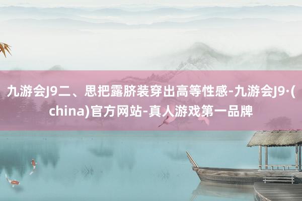 九游会J9二、思把露脐装穿出高等性感-九游会J9·(china)官方网站-真人游戏第一品牌