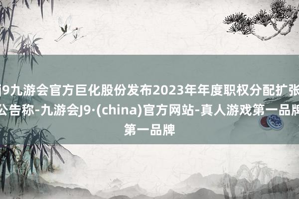 j9九游会官方巨化股份发布2023年年度职权分配扩张公告称-九游会J9·(china)官方网站-真人游戏第一品牌