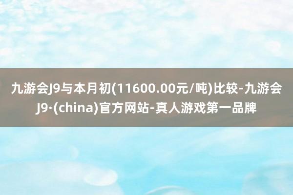 九游会J9与本月初(11600.00元/吨)比较-九游会J9·(china)官方网站-真人游戏第一品牌