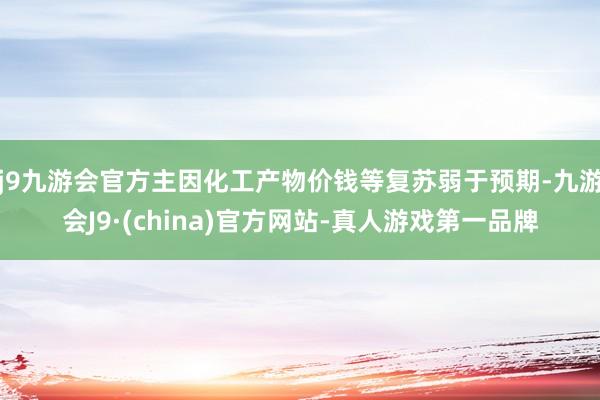 j9九游会官方主因化工产物价钱等复苏弱于预期-九游会J9·(china)官方网站-真人游戏第一品牌