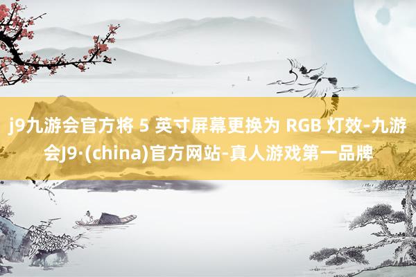 j9九游会官方将 5 英寸屏幕更换为 RGB 灯效-九游会J9·(china)官方网站-真人游戏第一品牌