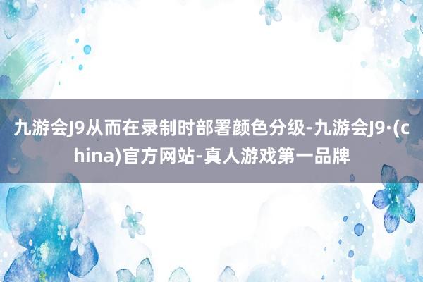 九游会J9从而在录制时部署颜色分级-九游会J9·(china)官方网站-真人游戏第一品牌