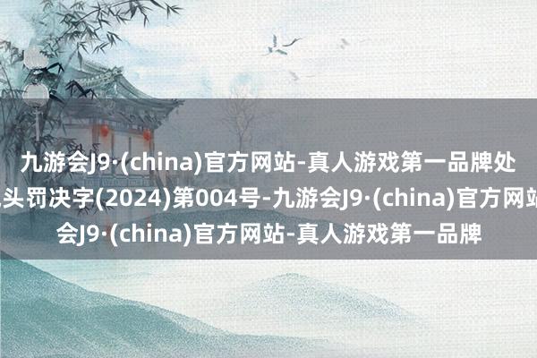 九游会J9·(china)官方网站-真人游戏第一品牌处罚决定书文号为融城头罚决字(2024)第004号-九游会J9·(china)官方网站-真人游戏第一品牌