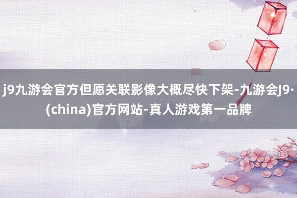 j9九游会官方但愿关联影像大概尽快下架-九游会J9·(china)官方网站-真人游戏第一品牌