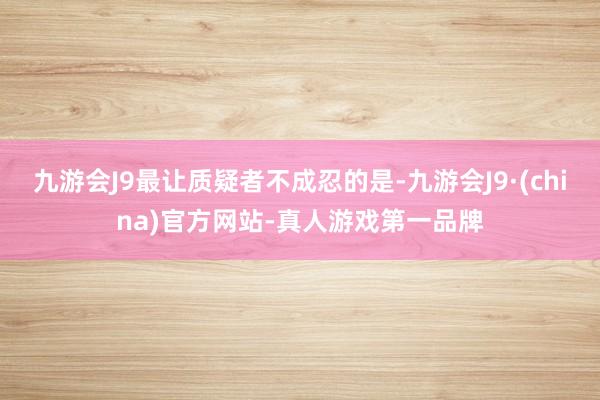 九游会J9最让质疑者不成忍的是-九游会J9·(china)官方网站-真人游戏第一品牌