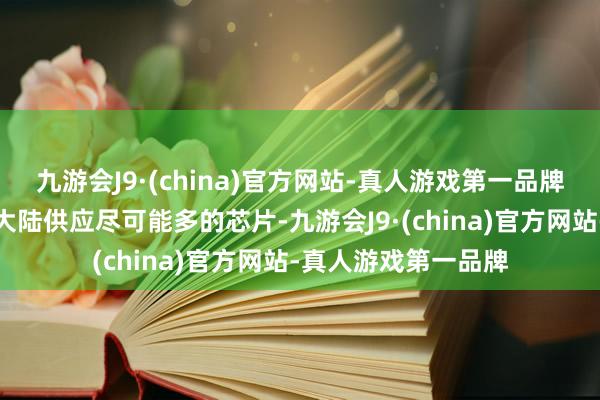 九游会J9·(china)官方网站-真人游戏第一品牌英特尔但愿向中国大陆供应尽可能多的芯片-九游会J9·(china)官方网站-真人游戏第一品牌