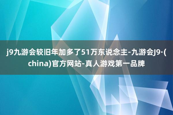 j9九游会较旧年加多了51万东说念主-九游会J9·(china)官方网站-真人游戏第一品牌