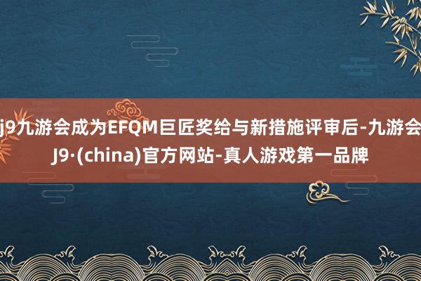 j9九游会成为EFQM巨匠奖给与新措施评审后-九游会J9·(china)官方网站-真人游戏第一品牌