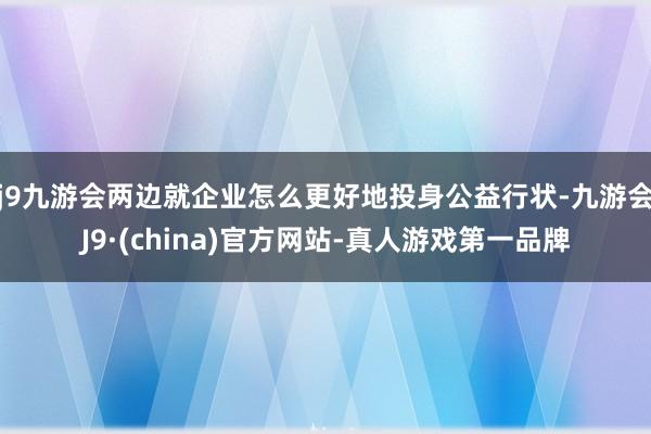 j9九游会两边就企业怎么更好地投身公益行状-九游会J9·(china)官方网站-真人游戏第一品牌