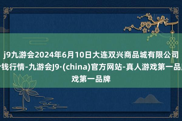 j9九游会2024年6月10日大连双兴商品城有限公司价钱行情-九游会J9·(china)官方网站-真人游戏第一品牌