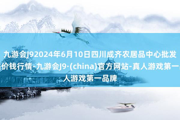 九游会J92024年6月10日四川成齐农居品中心批发市集价钱行情-九游会J9·(china)官方网站-真人游戏第一品牌