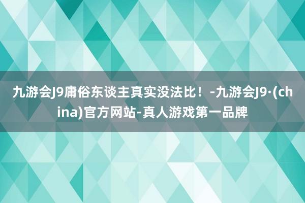 九游会J9庸俗东谈主真实没法比！-九游会J9·(china)官方网站-真人游戏第一品牌