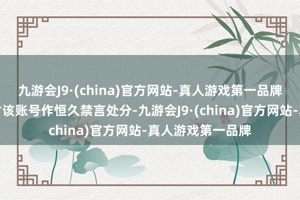 九游会J9·(china)官方网站-真人游戏第一品牌平台已照章依约对该账号作恒久禁言处分-九游会J9·(china)官方网站-真人游戏第一品牌