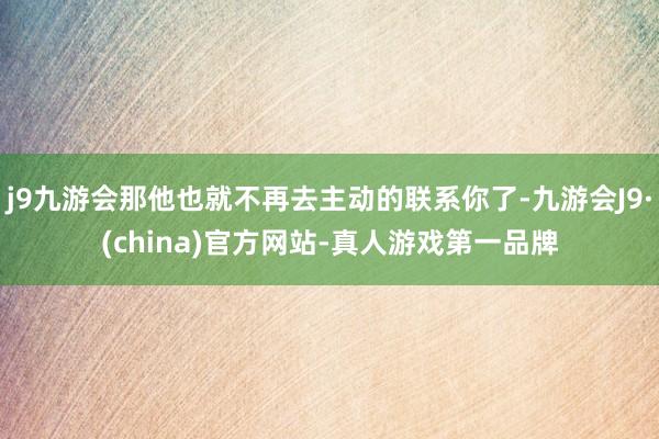 j9九游会那他也就不再去主动的联系你了-九游会J9·(china)官方网站-真人游戏第一品牌