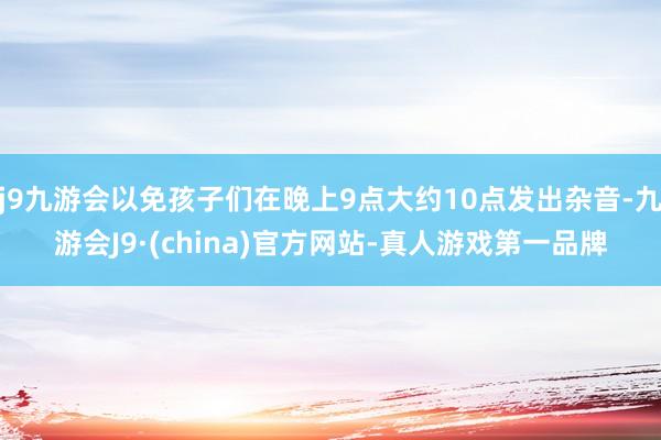 j9九游会以免孩子们在晚上9点大约10点发出杂音-九游会J9·(china)官方网站-真人游戏第一品牌