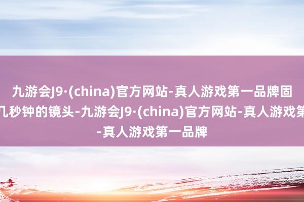 九游会J9·(china)官方网站-真人游戏第一品牌固然唯独几秒钟的镜头-九游会J9·(china)官方网站-真人游戏第一品牌