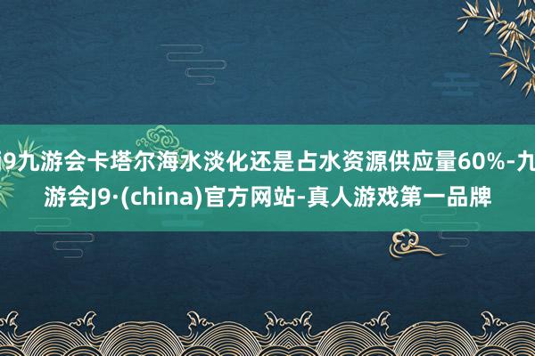 j9九游会卡塔尔海水淡化还是占水资源供应量60%-九游会J9·(china)官方网站-真人游戏第一品牌