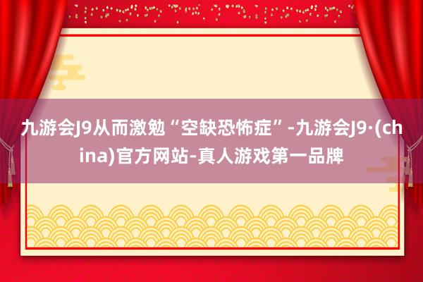 九游会J9从而激勉“空缺恐怖症”-九游会J9·(china)官方网站-真人游戏第一品牌