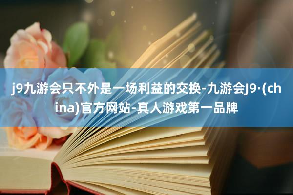 j9九游会只不外是一场利益的交换-九游会J9·(china)官方网站-真人游戏第一品牌